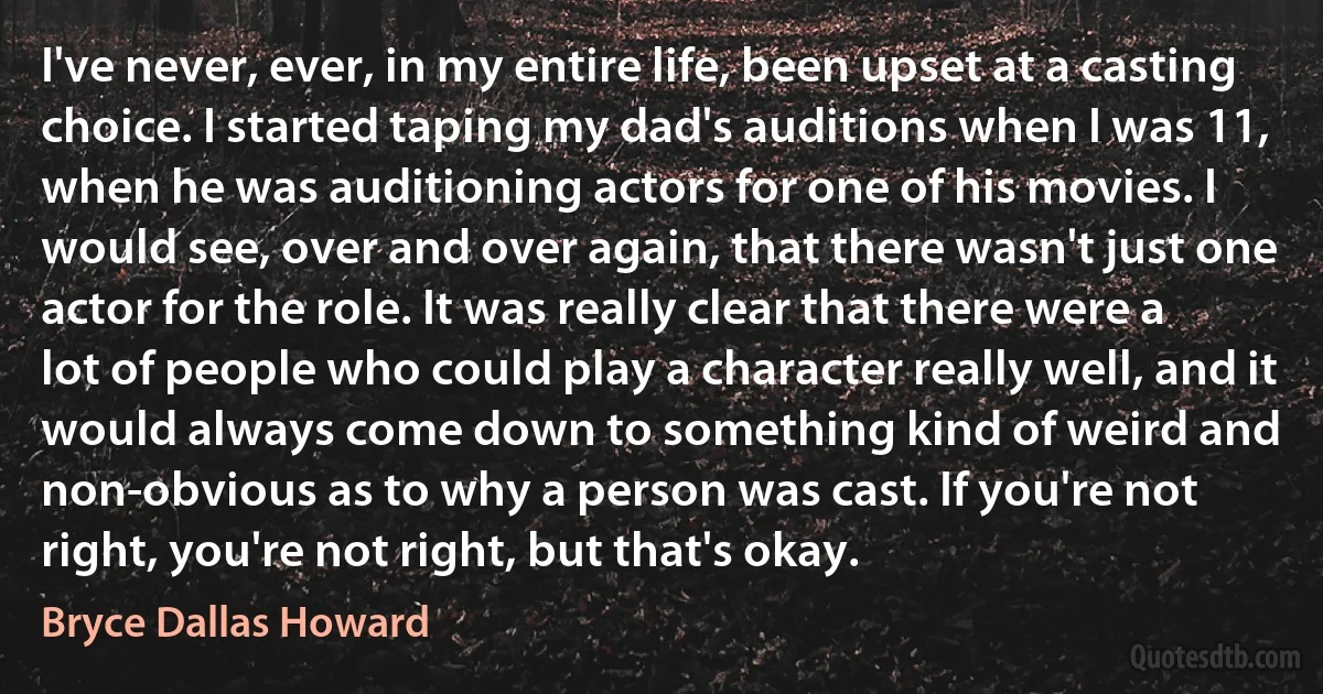 I've never, ever, in my entire life, been upset at a casting choice. I started taping my dad's auditions when I was 11, when he was auditioning actors for one of his movies. I would see, over and over again, that there wasn't just one actor for the role. It was really clear that there were a lot of people who could play a character really well, and it would always come down to something kind of weird and non-obvious as to why a person was cast. If you're not right, you're not right, but that's okay. (Bryce Dallas Howard)