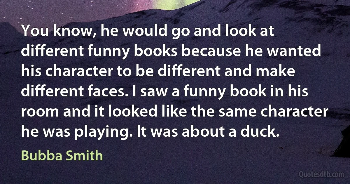 You know, he would go and look at different funny books because he wanted his character to be different and make different faces. I saw a funny book in his room and it looked like the same character he was playing. It was about a duck. (Bubba Smith)