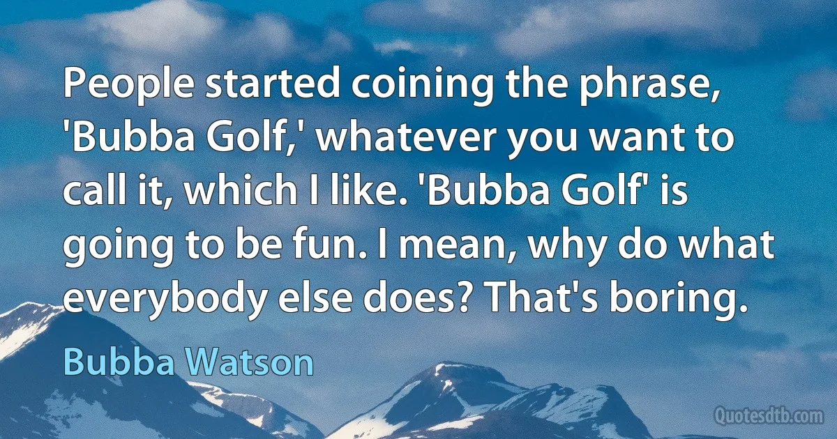 People started coining the phrase, 'Bubba Golf,' whatever you want to call it, which I like. 'Bubba Golf' is going to be fun. I mean, why do what everybody else does? That's boring. (Bubba Watson)