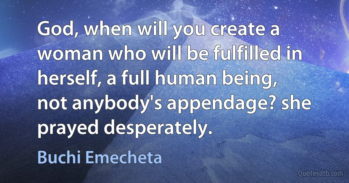 God, when will you create a woman who will be fulfilled in herself, a full human being, not anybody's appendage? she prayed desperately. (Buchi Emecheta)