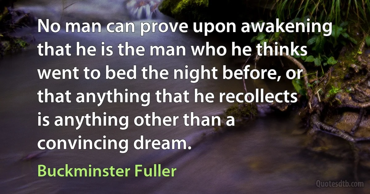 No man can prove upon awakening that he is the man who he thinks went to bed the night before, or that anything that he recollects is anything other than a convincing dream. (Buckminster Fuller)