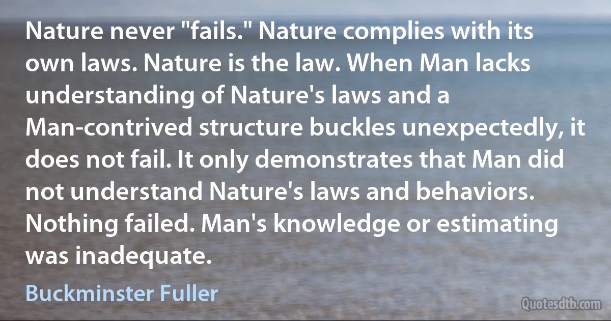 Nature never "fails." Nature complies with its own laws. Nature is the law. When Man lacks understanding of Nature's laws and a Man-contrived structure buckles unexpectedly, it does not fail. It only demonstrates that Man did not understand Nature's laws and behaviors. Nothing failed. Man's knowledge or estimating was inadequate. (Buckminster Fuller)