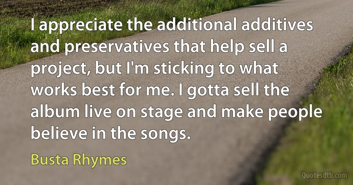 I appreciate the additional additives and preservatives that help sell a project, but I'm sticking to what works best for me. I gotta sell the album live on stage and make people believe in the songs. (Busta Rhymes)