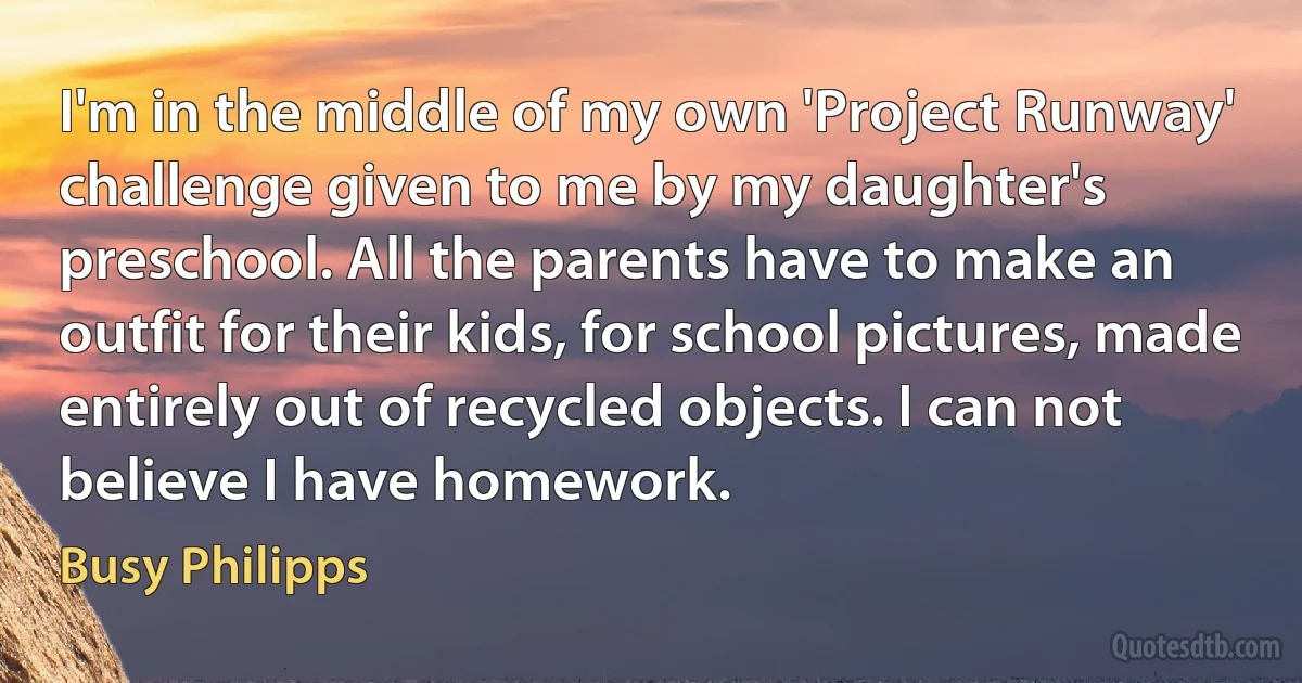 I'm in the middle of my own 'Project Runway' challenge given to me by my daughter's preschool. All the parents have to make an outfit for their kids, for school pictures, made entirely out of recycled objects. I can not believe I have homework. (Busy Philipps)