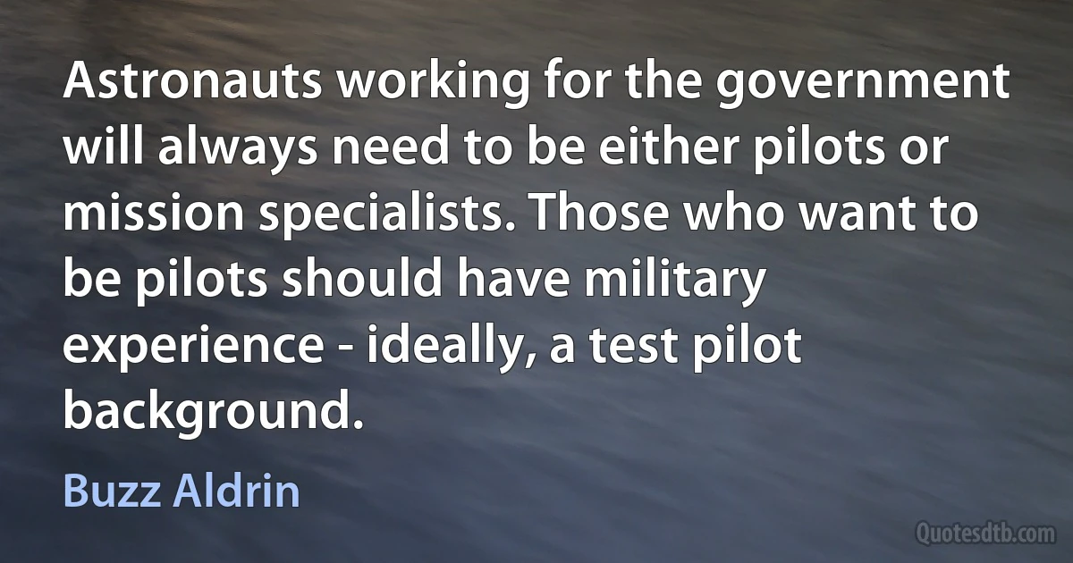 Astronauts working for the government will always need to be either pilots or mission specialists. Those who want to be pilots should have military experience - ideally, a test pilot background. (Buzz Aldrin)