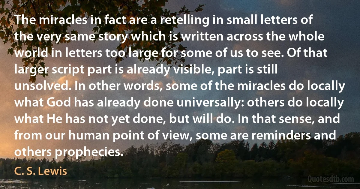 The miracles in fact are a retelling in small letters of the very same story which is written across the whole world in letters too large for some of us to see. Of that larger script part is already visible, part is still unsolved. In other words, some of the miracles do locally what God has already done universally: others do locally what He has not yet done, but will do. In that sense, and from our human point of view, some are reminders and others prophecies. (C. S. Lewis)