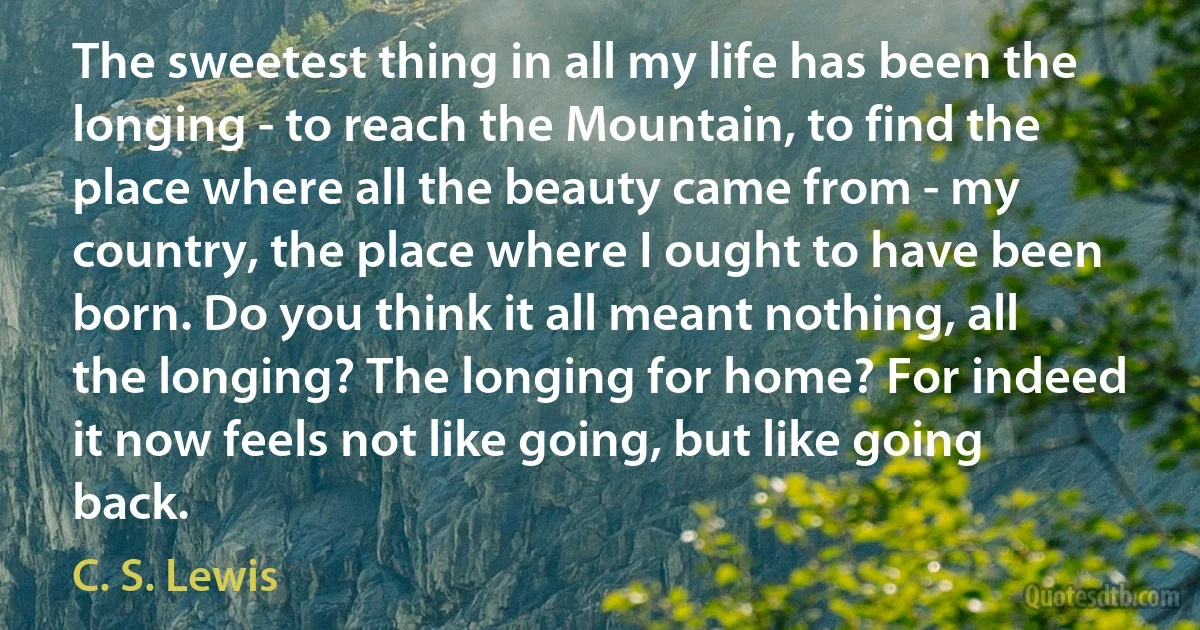 The sweetest thing in all my life has been the longing - to reach the Mountain, to find the place where all the beauty came from - my country, the place where I ought to have been born. Do you think it all meant nothing, all the longing? The longing for home? For indeed it now feels not like going, but like going back. (C. S. Lewis)