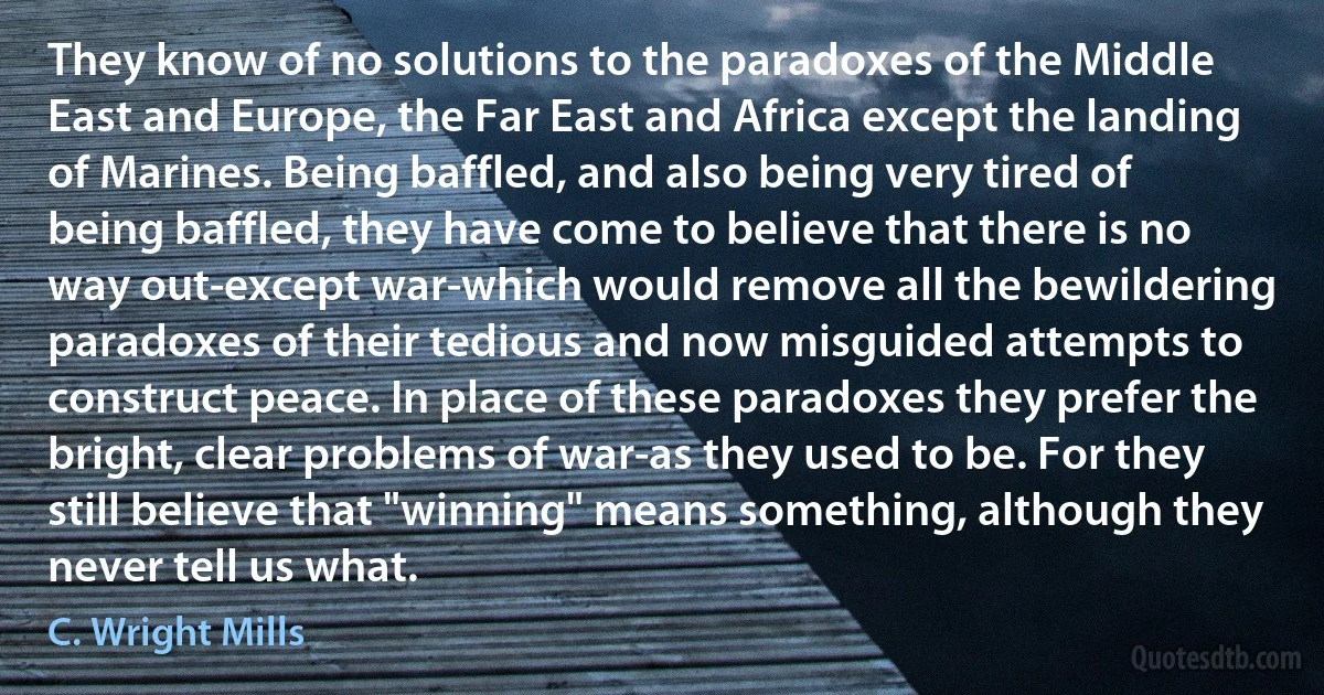 They know of no solutions to the paradoxes of the Middle East and Europe, the Far East and Africa except the landing of Marines. Being baffled, and also being very tired of being baffled, they have come to believe that there is no way out-except war-which would remove all the bewildering paradoxes of their tedious and now misguided attempts to construct peace. In place of these paradoxes they prefer the bright, clear problems of war-as they used to be. For they still believe that "winning" means something, although they never tell us what. (C. Wright Mills)