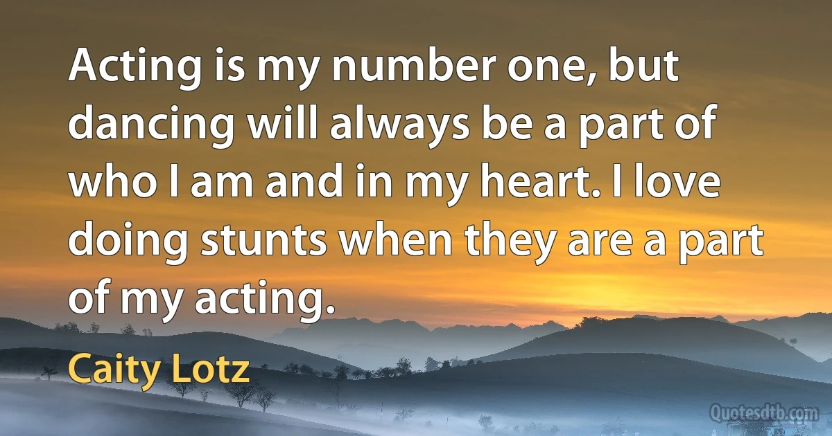 Acting is my number one, but dancing will always be a part of who I am and in my heart. I love doing stunts when they are a part of my acting. (Caity Lotz)