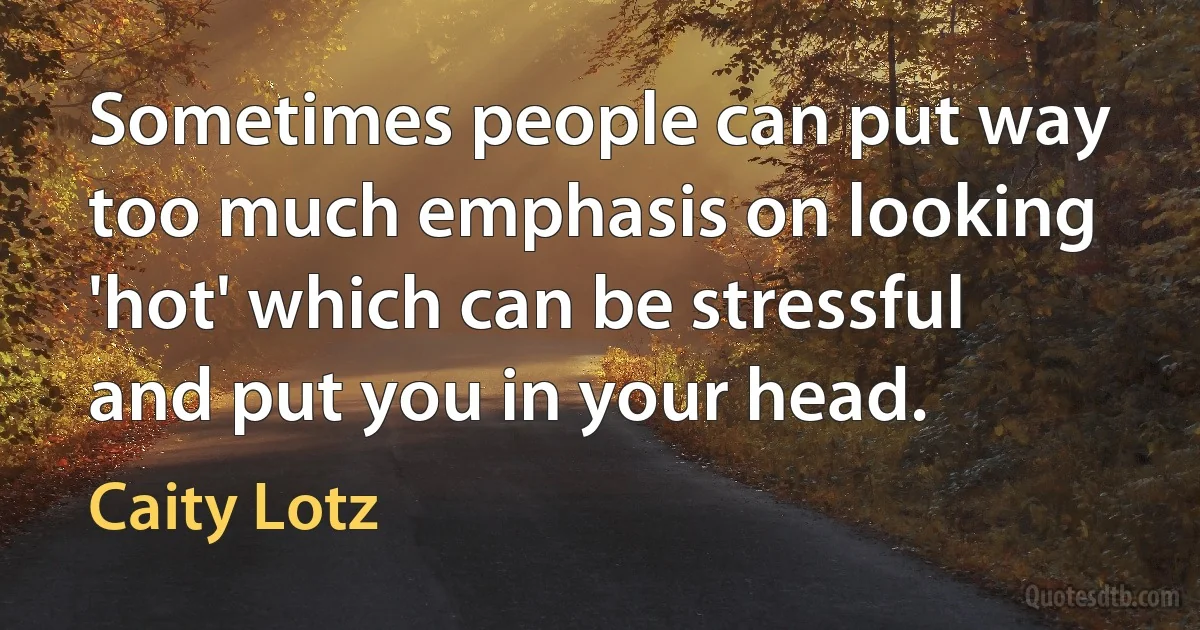 Sometimes people can put way too much emphasis on looking 'hot' which can be stressful and put you in your head. (Caity Lotz)