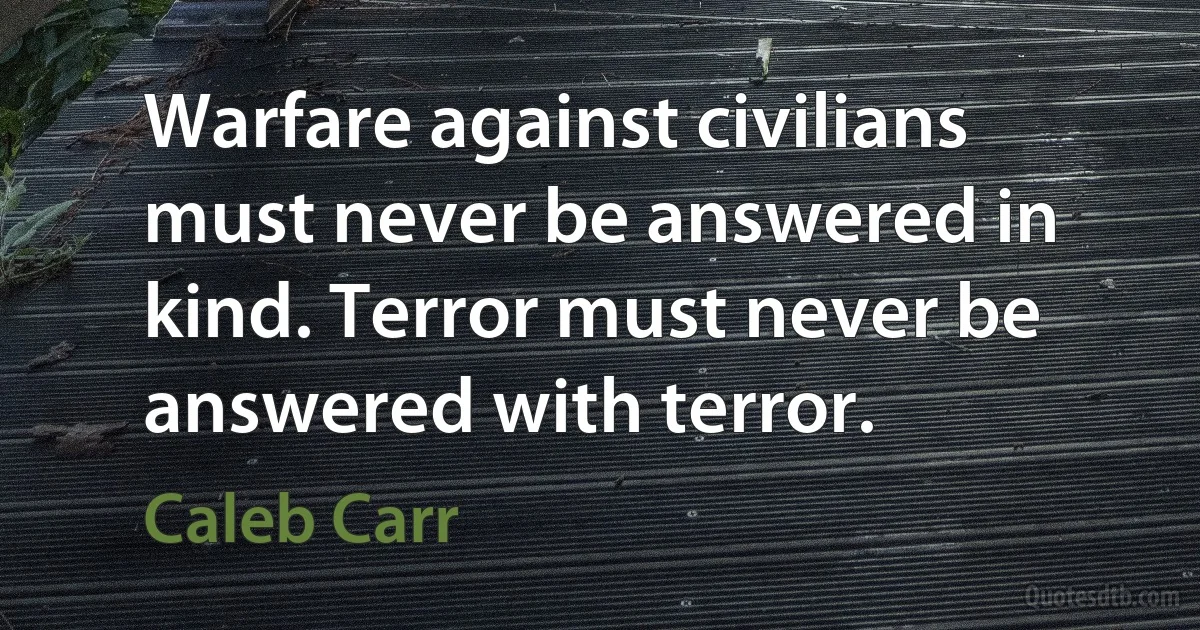 Warfare against civilians must never be answered in kind. Terror must never be answered with terror. (Caleb Carr)