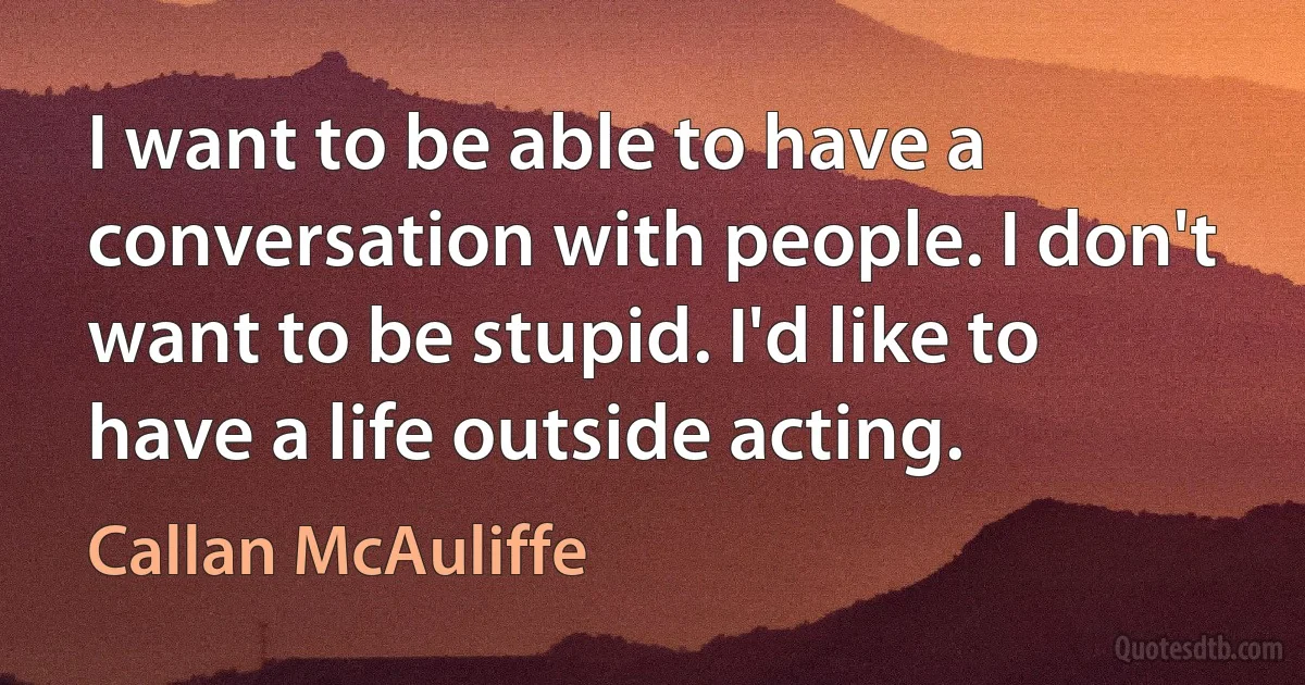 I want to be able to have a conversation with people. I don't want to be stupid. I'd like to have a life outside acting. (Callan McAuliffe)