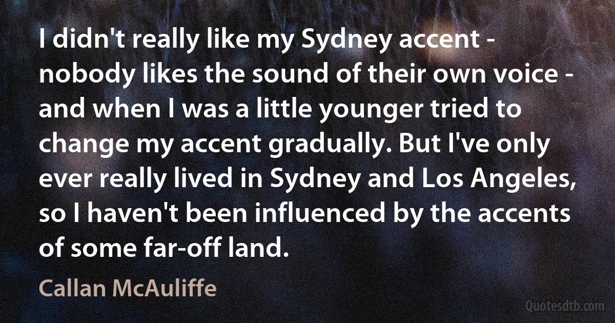 I didn't really like my Sydney accent - nobody likes the sound of their own voice - and when I was a little younger tried to change my accent gradually. But I've only ever really lived in Sydney and Los Angeles, so I haven't been influenced by the accents of some far-off land. (Callan McAuliffe)