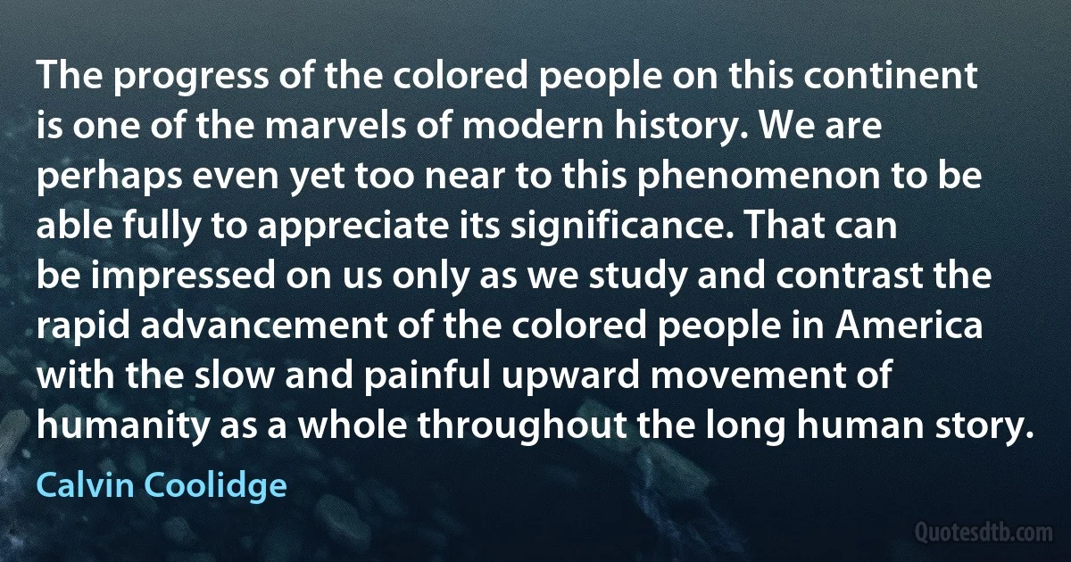 The progress of the colored people on this continent is one of the marvels of modern history. We are perhaps even yet too near to this phenomenon to be able fully to appreciate its significance. That can be impressed on us only as we study and contrast the rapid advancement of the colored people in America with the slow and painful upward movement of humanity as a whole throughout the long human story. (Calvin Coolidge)