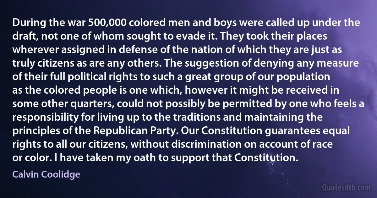 During the war 500,000 colored men and boys were called up under the draft, not one of whom sought to evade it. They took their places wherever assigned in defense of the nation of which they are just as truly citizens as are any others. The suggestion of denying any measure of their full political rights to such a great group of our population as the colored people is one which, however it might be received in some other quarters, could not possibly be permitted by one who feels a responsibility for living up to the traditions and maintaining the principles of the Republican Party. Our Constitution guarantees equal rights to all our citizens, without discrimination on account of race or color. I have taken my oath to support that Constitution. (Calvin Coolidge)