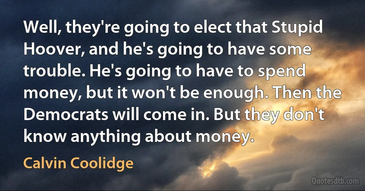 Well, they're going to elect that Stupid Hoover, and he's going to have some trouble. He's going to have to spend money, but it won't be enough. Then the Democrats will come in. But they don't know anything about money. (Calvin Coolidge)