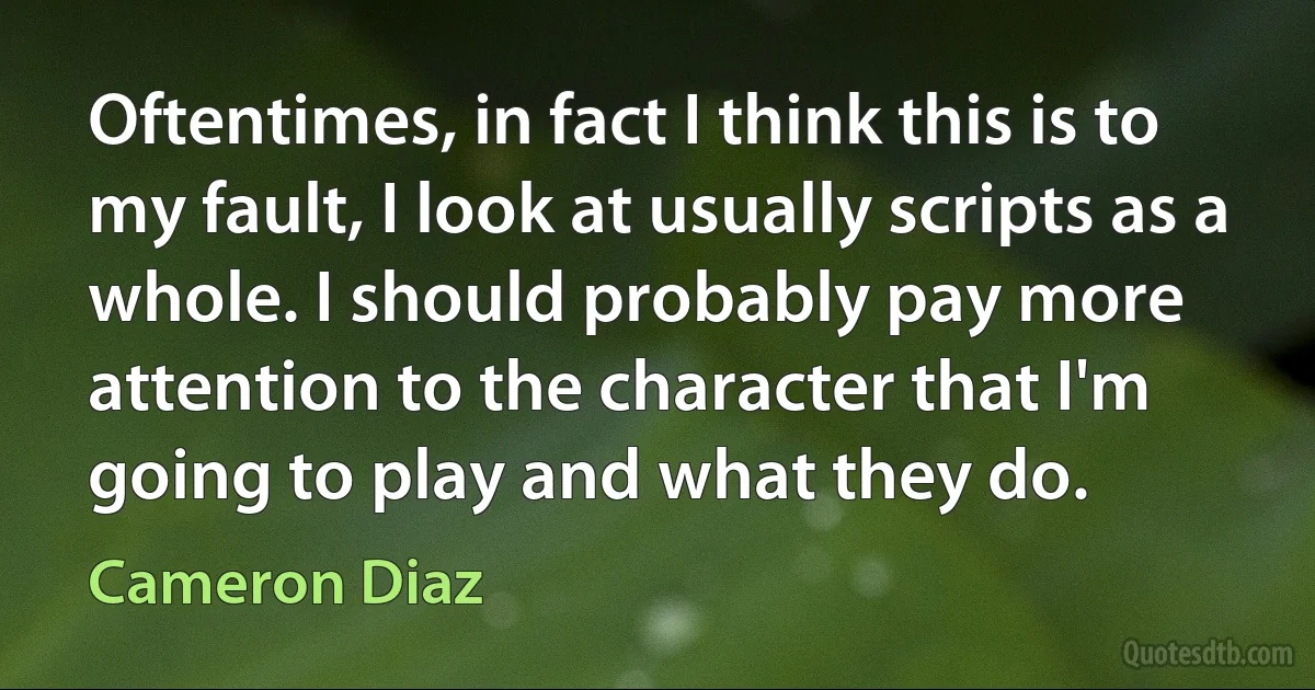 Oftentimes, in fact I think this is to my fault, I look at usually scripts as a whole. I should probably pay more attention to the character that I'm going to play and what they do. (Cameron Diaz)