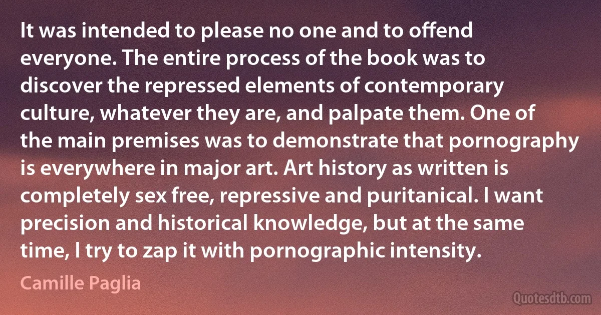 It was intended to please no one and to offend everyone. The entire process of the book was to discover the repressed elements of contemporary culture, whatever they are, and palpate them. One of the main premises was to demonstrate that pornography is everywhere in major art. Art history as written is completely sex free, repressive and puritanical. I want precision and historical knowledge, but at the same time, I try to zap it with pornographic intensity. (Camille Paglia)