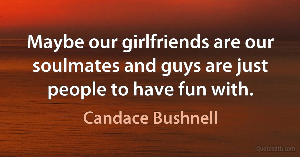 Maybe our girlfriends are our soulmates and guys are just people to have fun with. (Candace Bushnell)