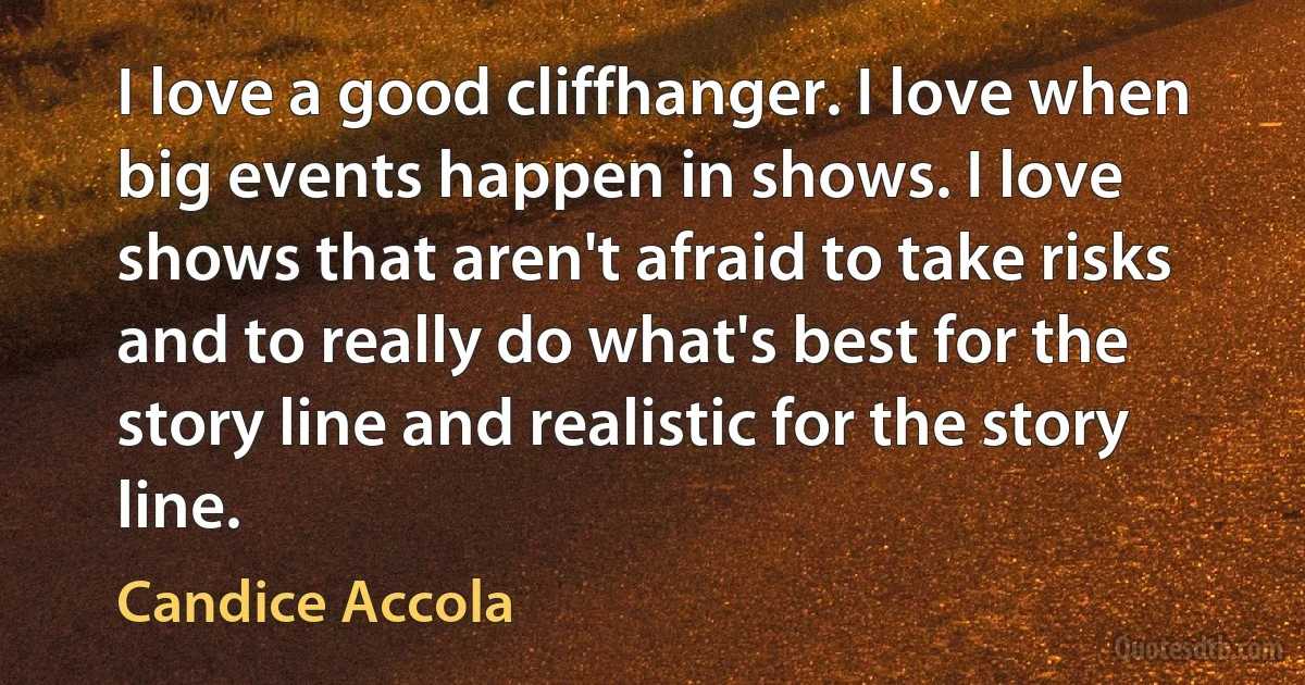 I love a good cliffhanger. I love when big events happen in shows. I love shows that aren't afraid to take risks and to really do what's best for the story line and realistic for the story line. (Candice Accola)