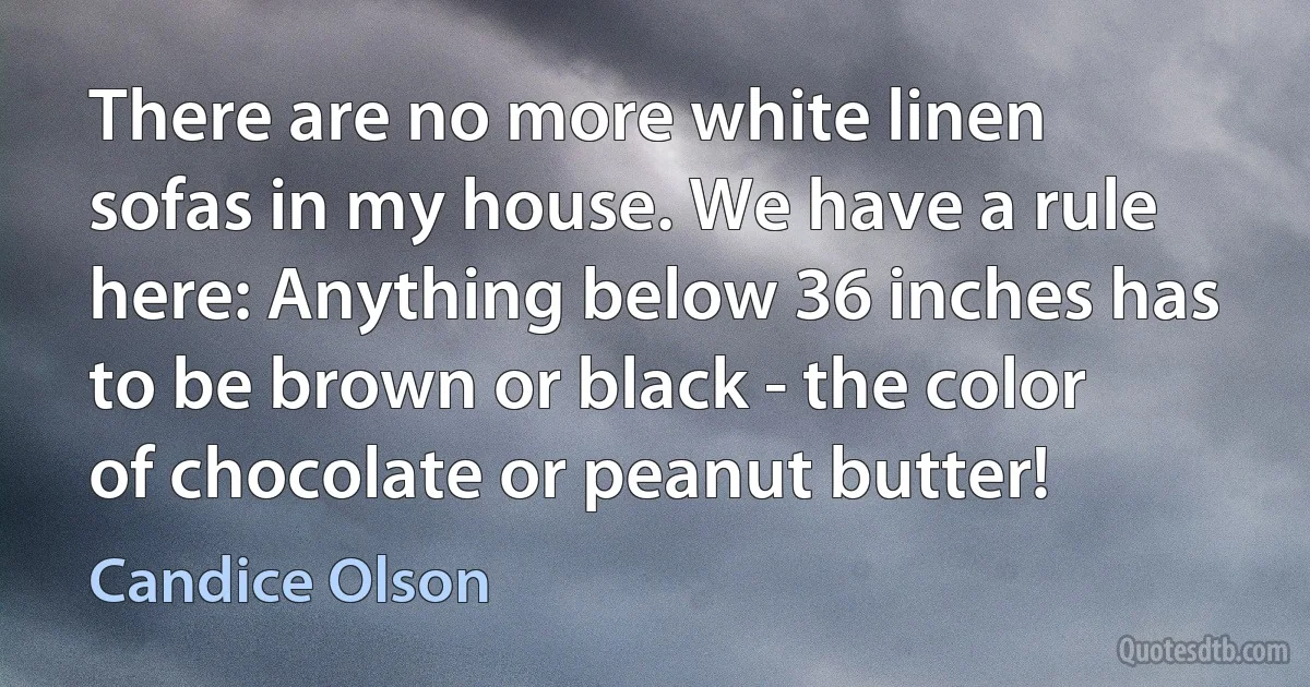 There are no more white linen sofas in my house. We have a rule here: Anything below 36 inches has to be brown or black - the color of chocolate or peanut butter! (Candice Olson)