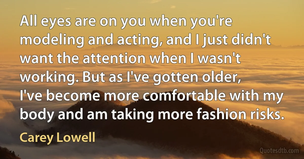 All eyes are on you when you're modeling and acting, and I just didn't want the attention when I wasn't working. But as I've gotten older, I've become more comfortable with my body and am taking more fashion risks. (Carey Lowell)