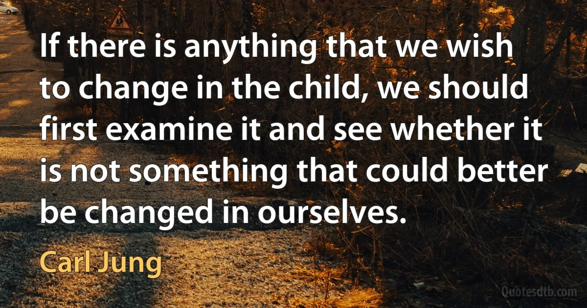 If there is anything that we wish to change in the child, we should first examine it and see whether it is not something that could better be changed in ourselves. (Carl Jung)