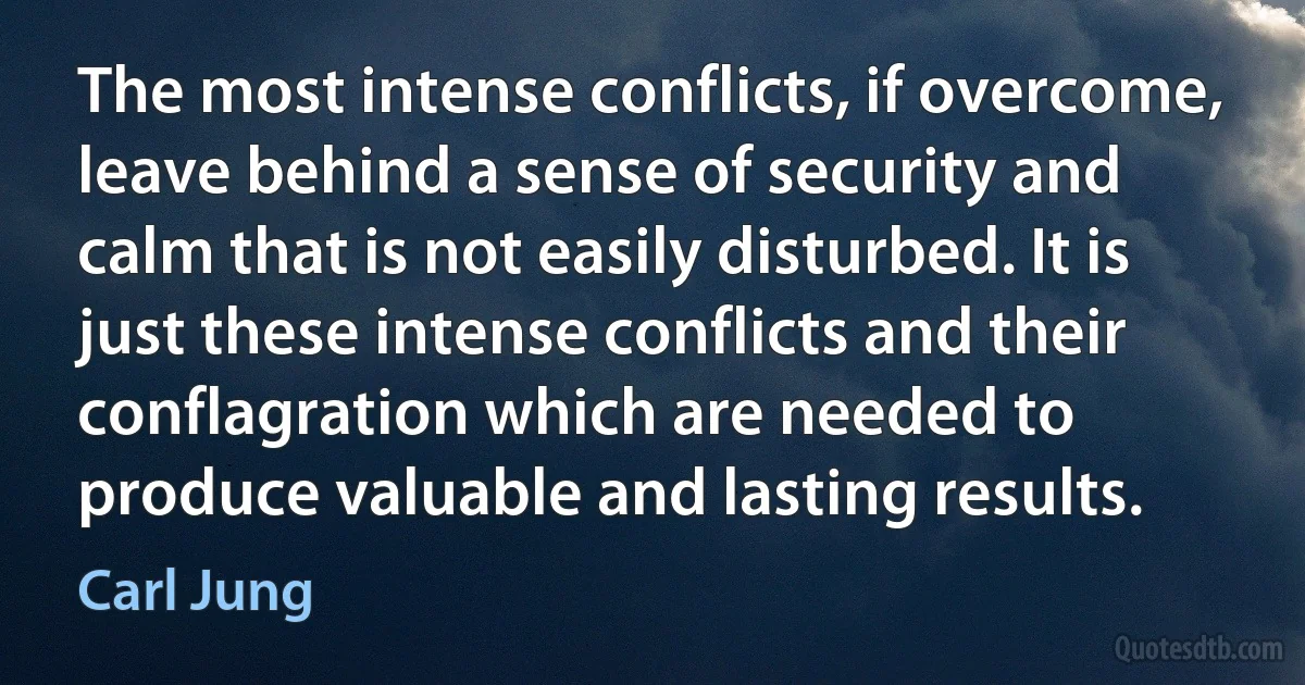 The most intense conflicts, if overcome, leave behind a sense of security and calm that is not easily disturbed. It is just these intense conflicts and their conflagration which are needed to produce valuable and lasting results. (Carl Jung)