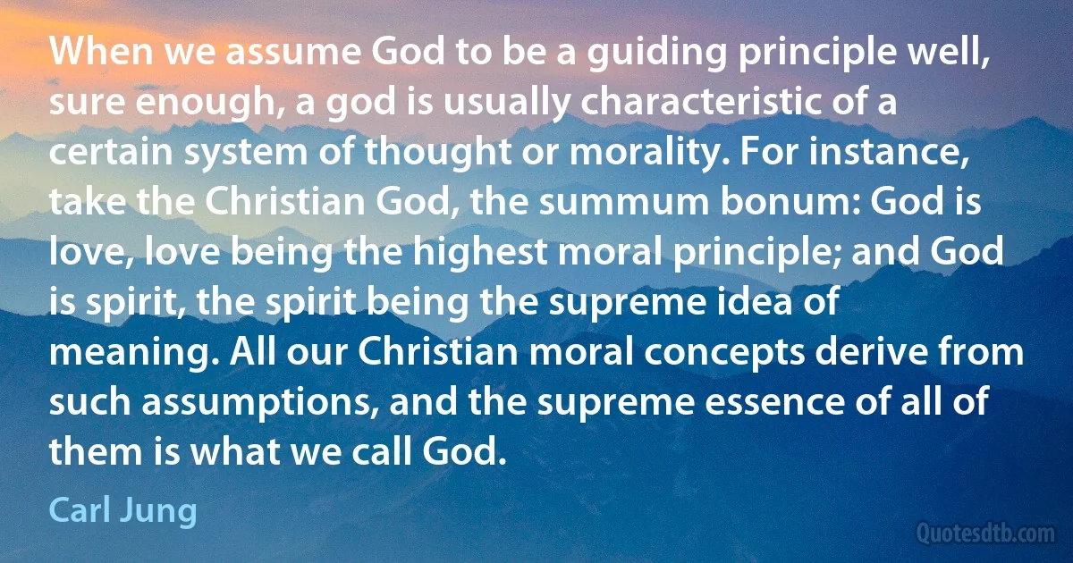 When we assume God to be a guiding principle well, sure enough, a god is usually characteristic of a certain system of thought or morality. For instance, take the Christian God, the summum bonum: God is love, love being the highest moral principle; and God is spirit, the spirit being the supreme idea of meaning. All our Christian moral concepts derive from such assumptions, and the supreme essence of all of them is what we call God. (Carl Jung)