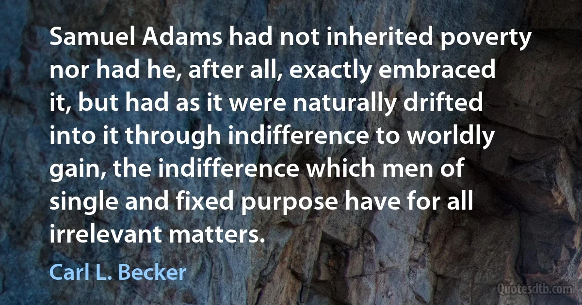 Samuel Adams had not inherited poverty nor had he, after all, exactly embraced it, but had as it were naturally drifted into it through indifference to worldly gain, the indifference which men of single and fixed purpose have for all irrelevant matters. (Carl L. Becker)