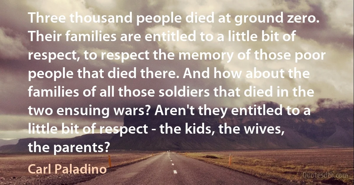 Three thousand people died at ground zero. Their families are entitled to a little bit of respect, to respect the memory of those poor people that died there. And how about the families of all those soldiers that died in the two ensuing wars? Aren't they entitled to a little bit of respect - the kids, the wives, the parents? (Carl Paladino)