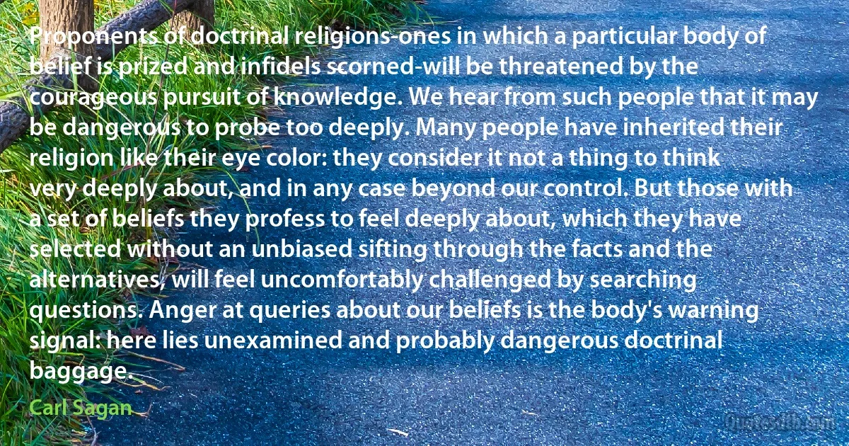 Proponents of doctrinal religions-ones in which a particular body of belief is prized and infidels scorned-will be threatened by the courageous pursuit of knowledge. We hear from such people that it may be dangerous to probe too deeply. Many people have inherited their religion like their eye color: they consider it not a thing to think very deeply about, and in any case beyond our control. But those with a set of beliefs they profess to feel deeply about, which they have selected without an unbiased sifting through the facts and the alternatives, will feel uncomfortably challenged by searching questions. Anger at queries about our beliefs is the body's warning signal: here lies unexamined and probably dangerous doctrinal baggage. (Carl Sagan)