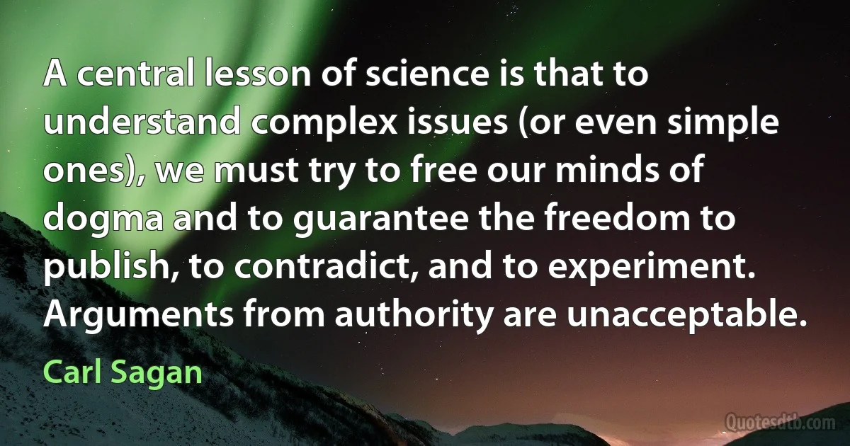 A central lesson of science is that to understand complex issues (or even simple ones), we must try to free our minds of dogma and to guarantee the freedom to publish, to contradict, and to experiment. Arguments from authority are unacceptable. (Carl Sagan)