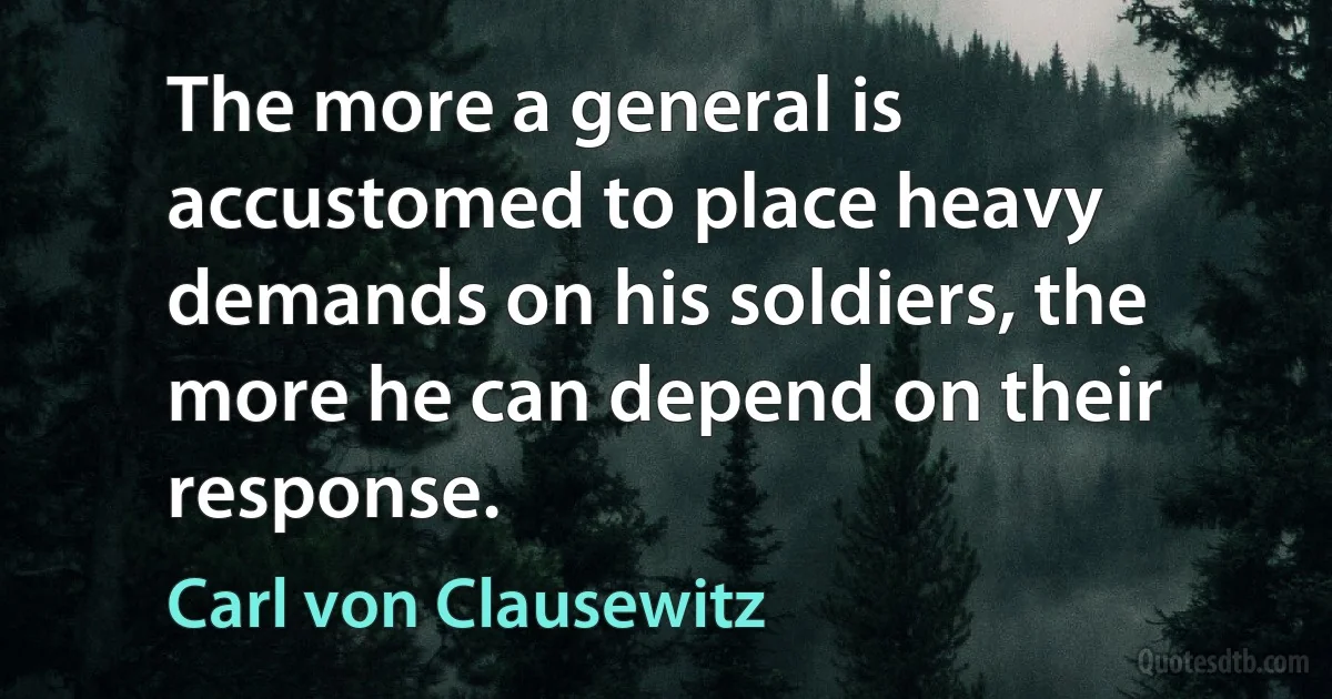 The more a general is accustomed to place heavy demands on his soldiers, the more he can depend on their response. (Carl von Clausewitz)