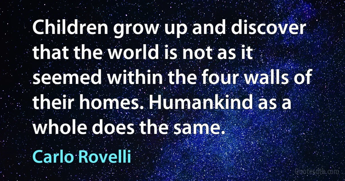 Children grow up and discover that the world is not as it seemed within the four walls of their homes. Humankind as a whole does the same. (Carlo Rovelli)