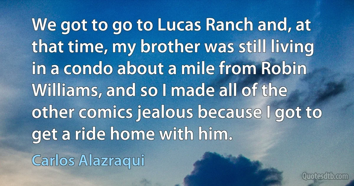 We got to go to Lucas Ranch and, at that time, my brother was still living in a condo about a mile from Robin Williams, and so I made all of the other comics jealous because I got to get a ride home with him. (Carlos Alazraqui)