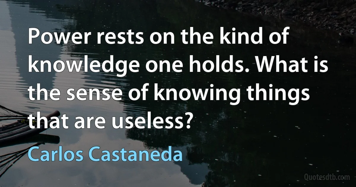 Power rests on the kind of knowledge one holds. What is the sense of knowing things that are useless? (Carlos Castaneda)