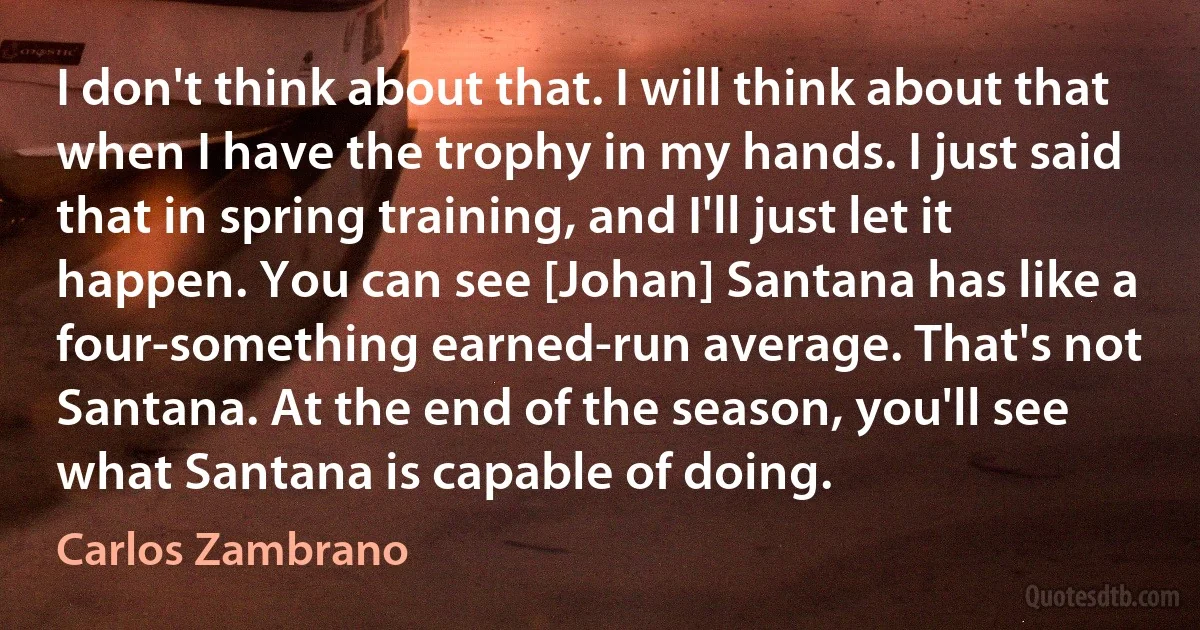 I don't think about that. I will think about that when I have the trophy in my hands. I just said that in spring training, and I'll just let it happen. You can see [Johan] Santana has like a four-something earned-run average. That's not Santana. At the end of the season, you'll see what Santana is capable of doing. (Carlos Zambrano)