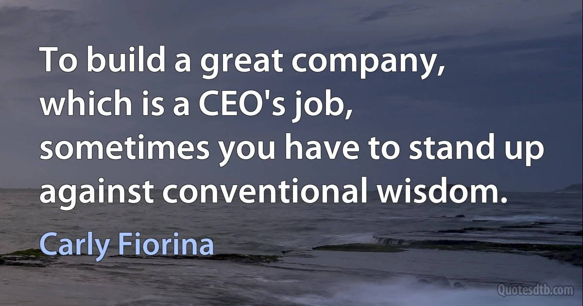 To build a great company, which is a CEO's job, sometimes you have to stand up against conventional wisdom. (Carly Fiorina)