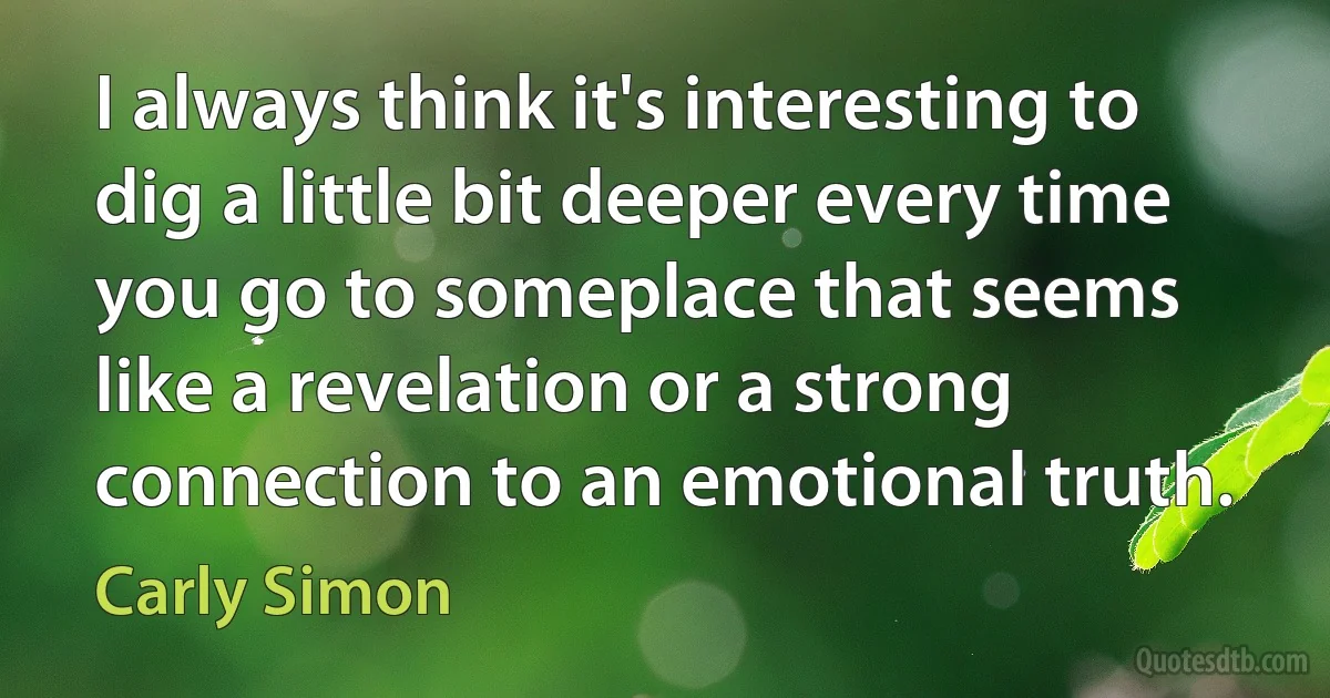 I always think it's interesting to dig a little bit deeper every time you go to someplace that seems like a revelation or a strong connection to an emotional truth. (Carly Simon)