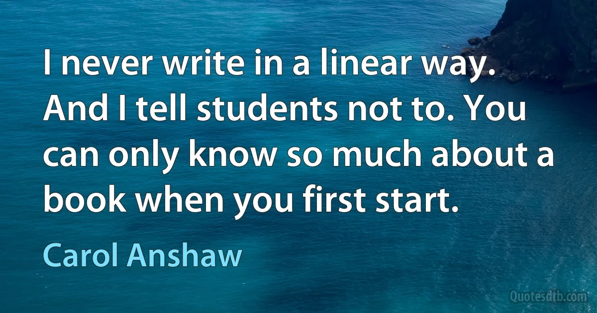 I never write in a linear way. And I tell students not to. You can only know so much about a book when you first start. (Carol Anshaw)