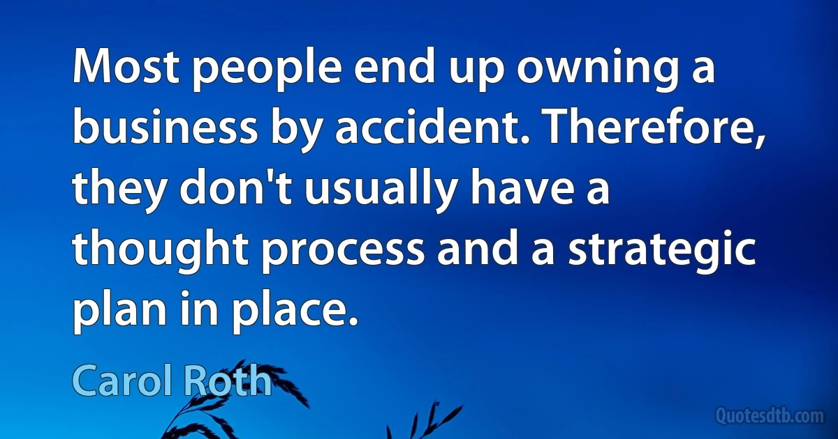 Most people end up owning a business by accident. Therefore, they don't usually have a thought process and a strategic plan in place. (Carol Roth)