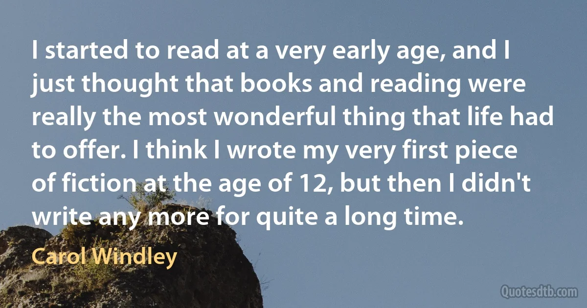 I started to read at a very early age, and I just thought that books and reading were really the most wonderful thing that life had to offer. I think I wrote my very first piece of fiction at the age of 12, but then I didn't write any more for quite a long time. (Carol Windley)