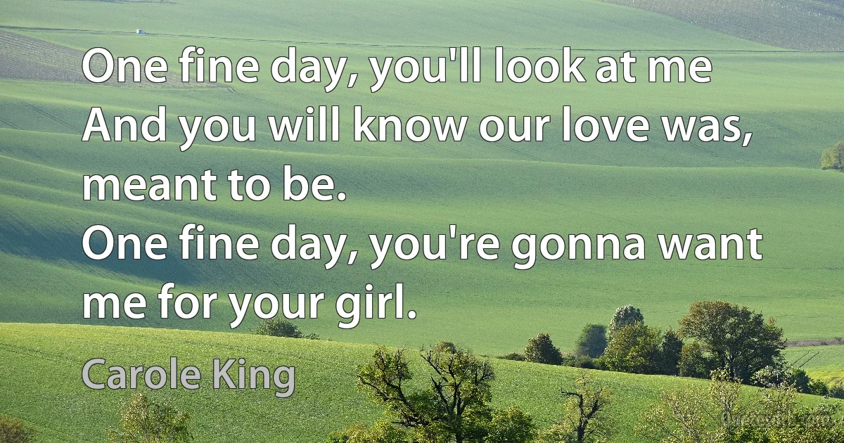 One fine day, you'll look at me
And you will know our love was, meant to be.
One fine day, you're gonna want me for your girl. (Carole King)