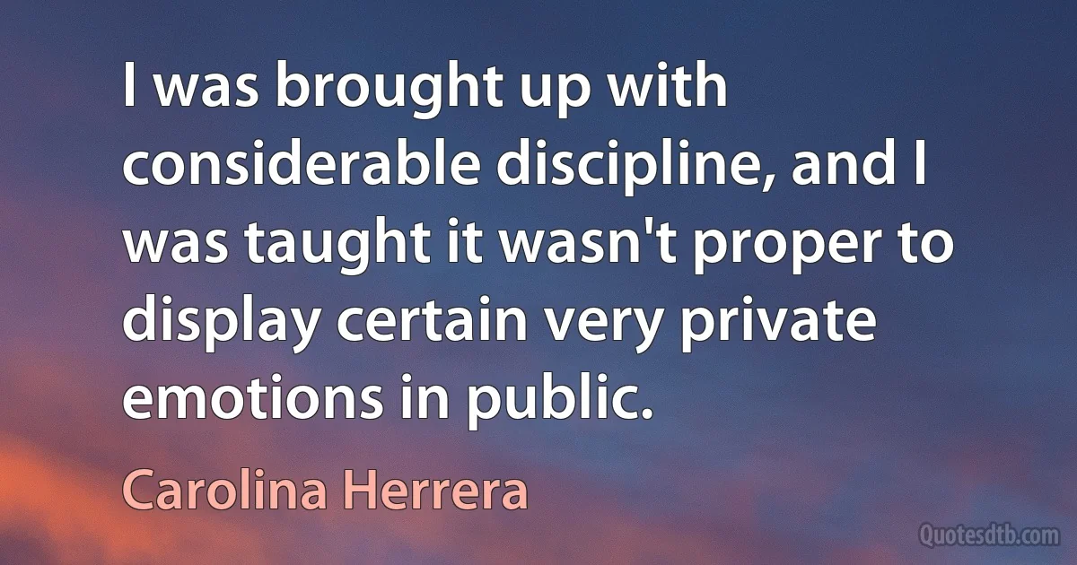 I was brought up with considerable discipline, and I was taught it wasn't proper to display certain very private emotions in public. (Carolina Herrera)