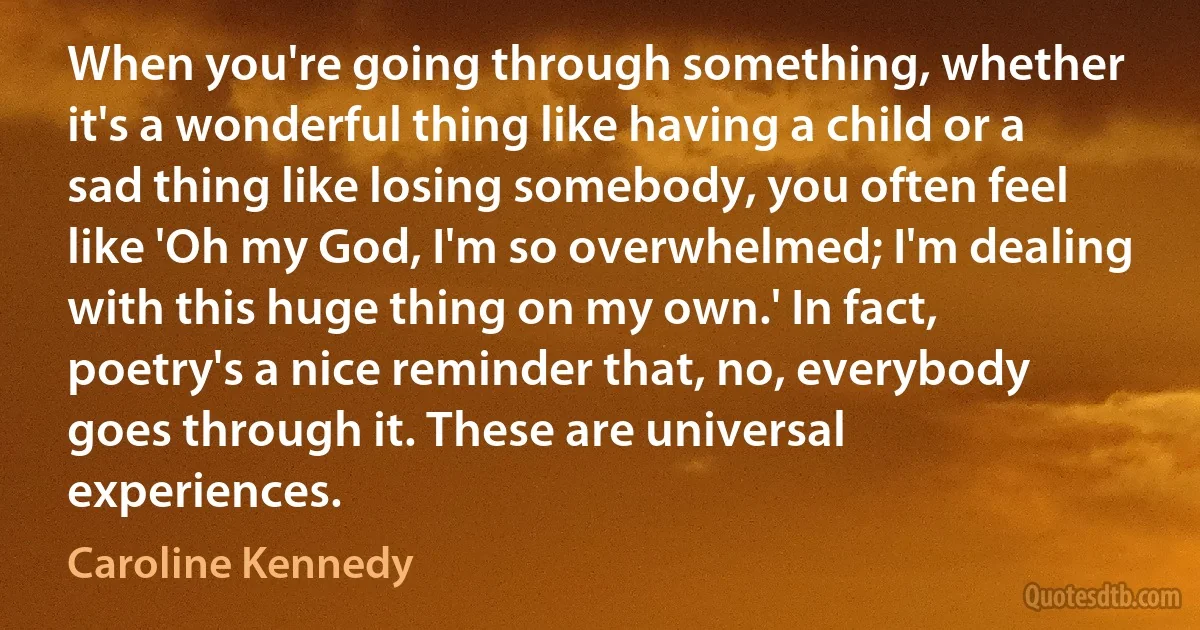 When you're going through something, whether it's a wonderful thing like having a child or a sad thing like losing somebody, you often feel like 'Oh my God, I'm so overwhelmed; I'm dealing with this huge thing on my own.' In fact, poetry's a nice reminder that, no, everybody goes through it. These are universal experiences. (Caroline Kennedy)