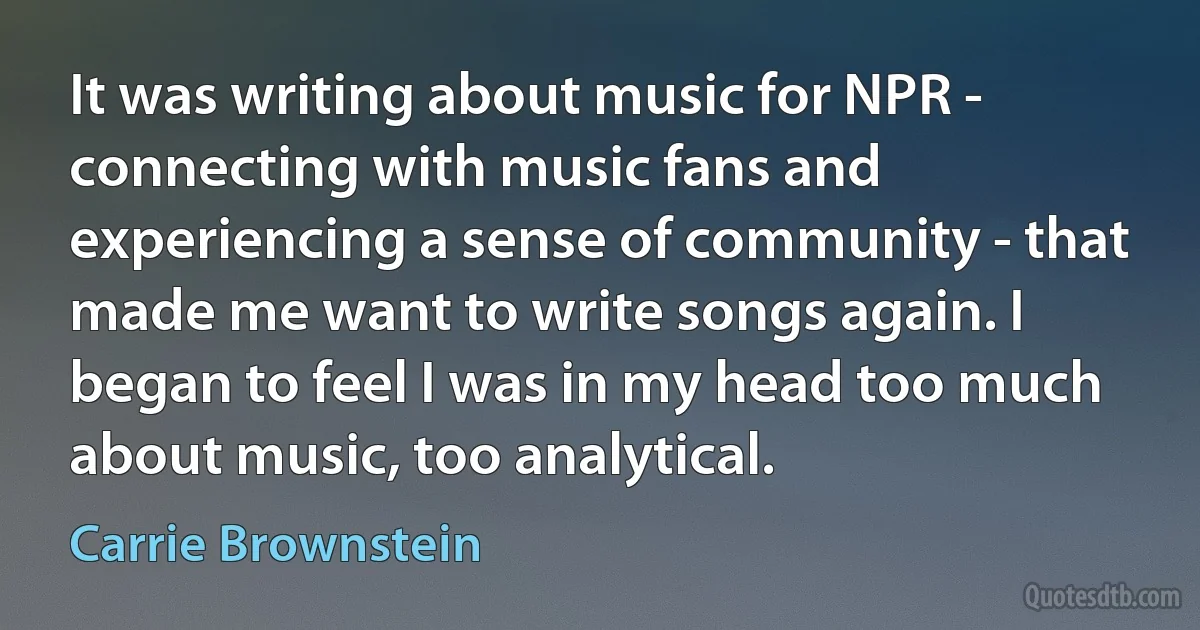 It was writing about music for NPR - connecting with music fans and experiencing a sense of community - that made me want to write songs again. I began to feel I was in my head too much about music, too analytical. (Carrie Brownstein)