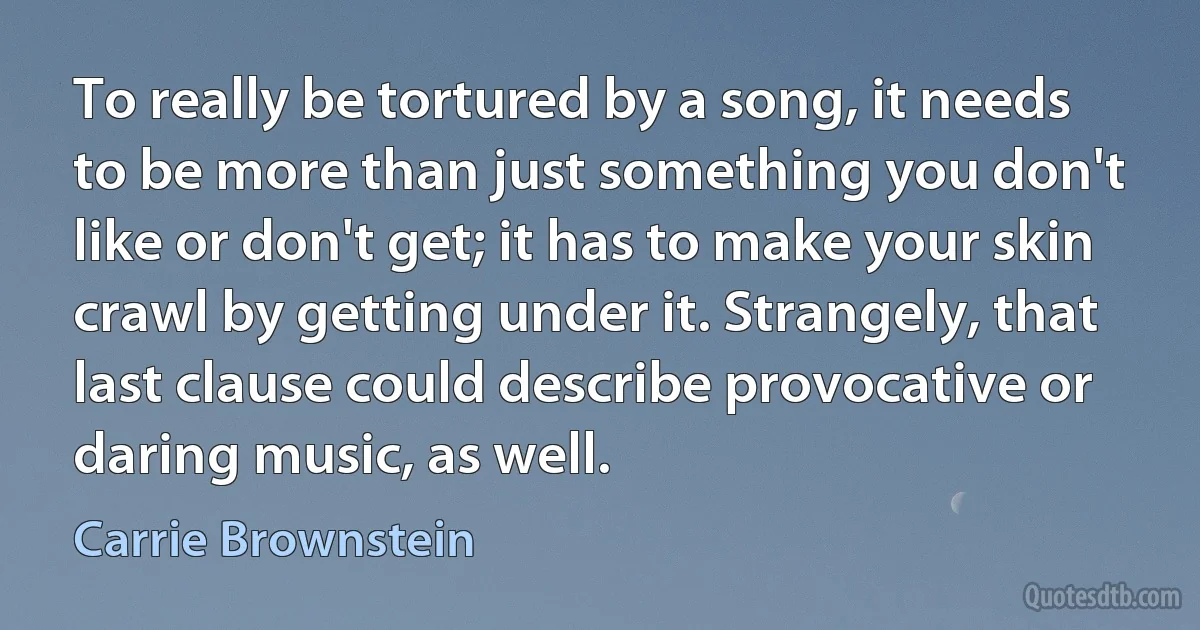 To really be tortured by a song, it needs to be more than just something you don't like or don't get; it has to make your skin crawl by getting under it. Strangely, that last clause could describe provocative or daring music, as well. (Carrie Brownstein)