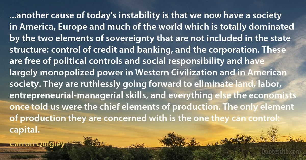 ...another cause of today's instability is that we now have a society in America, Europe and much of the world which is totally dominated by the two elements of sovereignty that are not included in the state structure: control of credit and banking, and the corporation. These are free of political controls and social responsibility and have largely monopolized power in Western Civilization and in American society. They are ruthlessly going forward to eliminate land, labor, entrepreneurial-managerial skills, and everything else the economists once told us were the chief elements of production. The only element of production they are concerned with is the one they can control: capital. (Carroll Quigley)