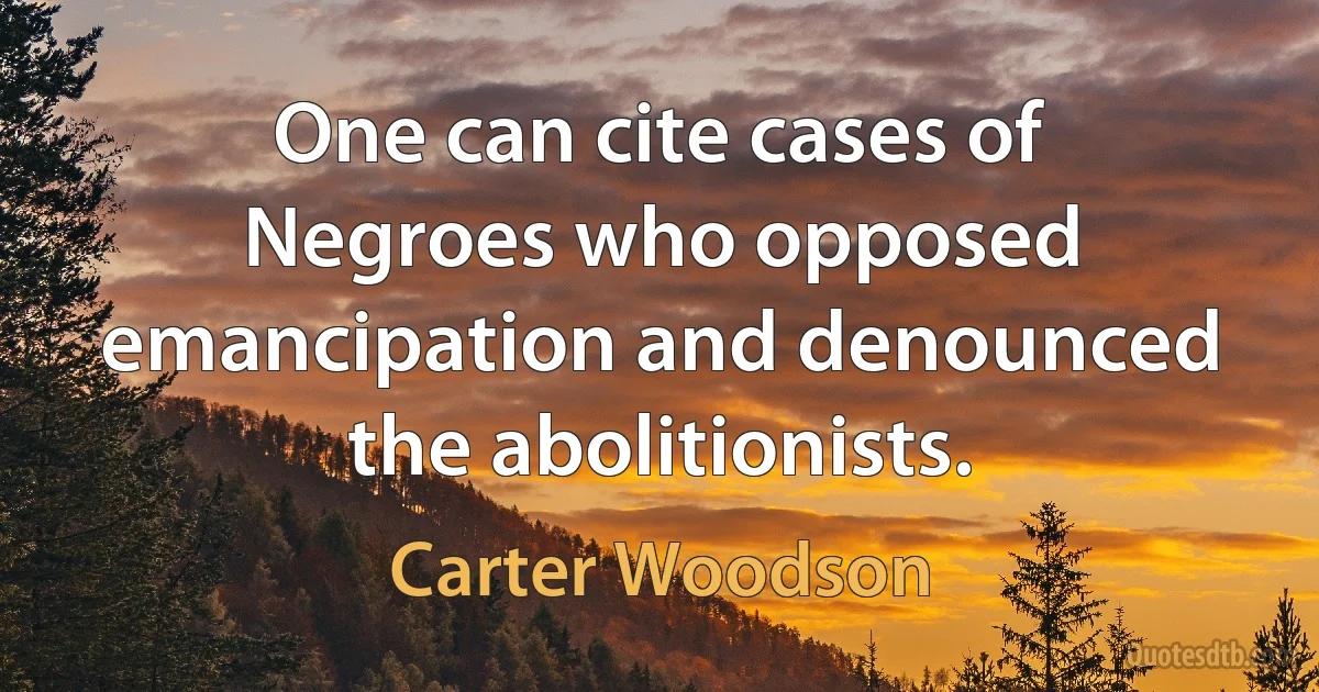 One can cite cases of Negroes who opposed emancipation and denounced the abolitionists. (Carter Woodson)